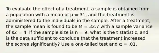 To evaluate the effect of a treatment, a sample is obtained from a population with a mean of μ = 31, and the treatment is administered to the individuals in the sample. After a treatment, the sample mean is found to be M = 32.7 with a sample variance of s2 = 4. If the sample size is n = 9, what is the t statistic, and is the data sufficient to conclude that the treatment increased the scores significantly? Use a one-tailed test and α = .01.