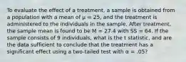 To evaluate the effect of a treatment, a sample is obtained from a population with a mean of μ = 25, and the treatment is administered to the individuals in the sample. After treatment, the sample mean is found to be M = 27.4 with SS = 64. If the sample consists of 9 individuals, what is the t statistic, and are the data sufficient to conclude that the treatment has a significant effect using a two-tailed test with α = .05?