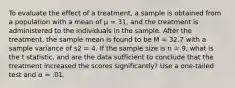 To evaluate the effect of a treatment, a sample is obtained from a population with a mean of μ = 31, and the treatment is administered to the individuals in the sample. After the treatment, the sample mean is found to be M = 32.7 with a sample variance of s2 = 4. If the sample size is n = 9, what is the t statistic, and are the data sufficient to conclude that the treatment increased the scores significantly? Use a one-tailed test and α = .01.