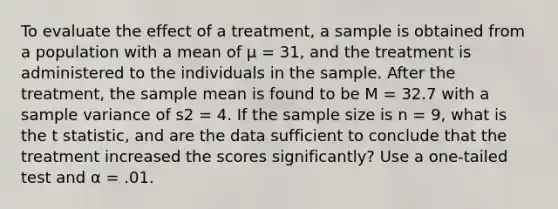 To evaluate the effect of a treatment, a sample is obtained from a population with a mean of μ = 31, and the treatment is administered to the individuals in the sample. After the treatment, the sample mean is found to be M = 32.7 with a sample variance of s2 = 4. If the sample size is n = 9, what is the t statistic, and are the data sufficient to conclude that the treatment increased the scores significantly? Use a one-tailed test and α = .01.