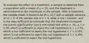 To evaluate the effect of a treatment, a sample is obtained from a population with a mean of μ = 31, and the treatment is administered to the individuals in the sample. After a treatment, the sample mean is found to be M = 32.7 with a sample variance of s2 = 4. If the sample size is n = 9, what is the t statistic, and is the data sufficient to conclude that the treatment increased the scores significantly? Use a one-tailed test and α = .01. a. t = 2.55, which is sufficient to reject the null hypothesis b. t = 2.55, which is not sufficient to reject the null hypothesis c. t = 3.355, which is not sufficient to reject the null hypothesis d. t = 3.355, which is sufficient to reject the null hypothesis