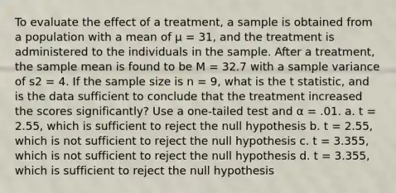 To evaluate the effect of a treatment, a sample is obtained from a population with a mean of μ = 31, and the treatment is administered to the individuals in the sample. After a treatment, the sample mean is found to be M = 32.7 with a <a href='https://www.questionai.com/knowledge/kKPm4DaUPs-sample-variance' class='anchor-knowledge'>sample variance</a> of s2 = 4. If the sample size is n = 9, what is the t statistic, and is the data sufficient to conclude that the treatment increased the scores significantly? Use a one-tailed test and α = .01. a. t = 2.55, which is sufficient to reject the null hypothesis b. t = 2.55, which is not sufficient to reject the null hypothesis c. t = 3.355, which is not sufficient to reject the null hypothesis d. t = 3.355, which is sufficient to reject the null hypothesis