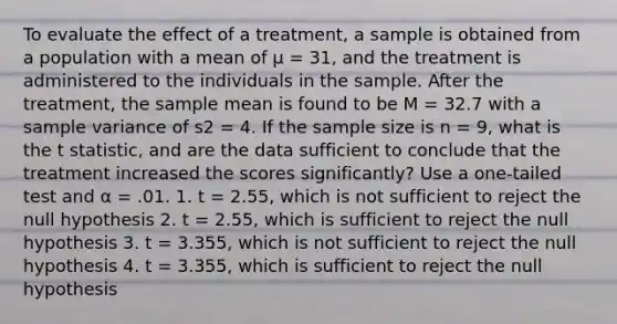 To evaluate the effect of a treatment, a sample is obtained from a population with a mean of μ = 31, and the treatment is administered to the individuals in the sample. After the treatment, the sample mean is found to be M = 32.7 with a sample variance of s2 = 4. If the sample size is n = 9, what is the t statistic, and are the data sufficient to conclude that the treatment increased the scores significantly? Use a one-tailed test and α = .01. 1. t = 2.55, which is not sufficient to reject the null hypothesis 2. t = 2.55, which is sufficient to reject the null hypothesis 3. t = 3.355, which is not sufficient to reject the null hypothesis 4. t = 3.355, which is sufficient to reject the null hypothesis