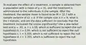 To evaluate the effect of a treatment, a sample is obtained from a population with a mean of μ = 31, and the treatment is administered to the individuals in the sample. After the treatment, the sample mean is found to be M = 32.7 with a sample variance of s2 = 4. If the sample size is n = 9, what is the t statistic, and are the data sufficient to conclude that the treatment increased the scores significantly? Use a one-tailed test and α = .01. a. t = 2.55, which is sufficient to reject the null hypothesis b. t = 2.55, which is not sufficient to reject the null hypothesis c. t = 3.355, which is not sufficient to reject the null hypothesis d. t = 3.355, which is sufficient to reject the null hypothesis