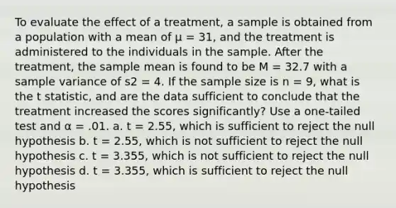 To evaluate the effect of a treatment, a sample is obtained from a population with a mean of μ = 31, and the treatment is administered to the individuals in the sample. After the treatment, the sample mean is found to be M = 32.7 with a <a href='https://www.questionai.com/knowledge/kKPm4DaUPs-sample-variance' class='anchor-knowledge'>sample variance</a> of s2 = 4. If the sample size is n = 9, what is the t statistic, and are the data sufficient to conclude that the treatment increased the scores significantly? Use a one-tailed test and α = .01. a. t = 2.55, which is sufficient to reject the null hypothesis b. t = 2.55, which is not sufficient to reject the null hypothesis c. t = 3.355, which is not sufficient to reject the null hypothesis d. t = 3.355, which is sufficient to reject the null hypothesis