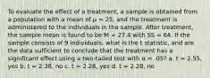 To evaluate the effect of a treatment, a sample is obtained from a population with a mean of μ = 25, and the treatment is administered to the individuals in the sample. After treatment, the sample mean is found to be M = 27.4 with SS = 64. If the sample consists of 9 individuals, what is the t statistic, and are the data sufficient to conclude that the treatment has a significant effect using a two-tailed test with α = .05? a. t = 2.55, yes b. t = 2.38, no c. t = 2.28, yes d. t = 2.28, no