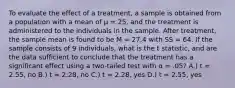 To evaluate the effect of a treatment, a sample is obtained from a population with a mean of μ = 25, and the treatment is administered to the individuals in the sample. After treatment, the sample mean is found to be M = 27.4 with SS = 64. If the sample consists of 9 individuals, what is the t statistic, and are the data sufficient to conclude that the treatment has a significant effect using a two-tailed test with α = .05? A.) t = 2.55, no B.) t = 2.28, no C.) t = 2.28, yes D.) t = 2.55, yes