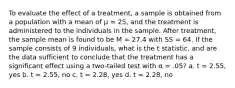 To evaluate the effect of a treatment, a sample is obtained from a population with a mean of μ = 25, and the treatment is administered to the individuals in the sample. After treatment, the sample mean is found to be M = 27.4 with SS = 64. If the sample consists of 9 individuals, what is the t statistic, and are the data sufficient to conclude that the treatment has a significant effect using a two-tailed test with α = .05? a. t = 2.55, yes b. t = 2.55, no c. t = 2.28, yes d. t = 2.28, no