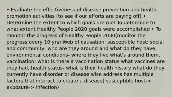 • Evaluate the effectiveness of disease prevention and health promotion activities (to see if our efforts are paying off) • Determine the extent to which goals are met To determine to what extent Healthy People 2020 goals were accomplished • To monitor the progress of Healthy People 2030(monitor the progress every 10 yrs) Web of causation: susceptible host: social and community- who are they around and what do they have, environmental conditions- where they live what's around them, vaccination- what is there a vaccination status what vaccines are they had, health status- what is their health history what do they currently have disorder or disease wise address has multiple factors that interact to create a disease( susceptible host-> exposure-> infection)