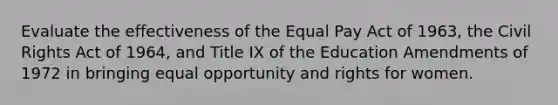 Evaluate the effectiveness of the Equal Pay Act of 1963, the Civil Rights Act of 1964, and Title IX of the Education Amendments of 1972 in bringing equal opportunity and rights for women.