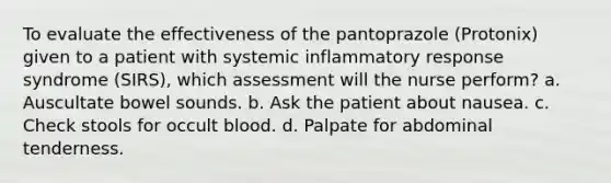 To evaluate the effectiveness of the pantoprazole (Protonix) given to a patient with systemic inflammatory response syndrome (SIRS), which assessment will the nurse perform? a. Auscultate bowel sounds. b. Ask the patient about nausea. c. Check stools for occult blood. d. Palpate for abdominal tenderness.