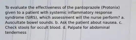 To evaluate the effectiveness of the pantoprazole (Protonix) given to a patient with systemic inflammatory response syndrome (SIRS), which assessment will the nurse perform? a. Auscultate bowel sounds. b. Ask the patient about nausea. c. Check stools for occult blood. d. Palpate for abdominal tenderness