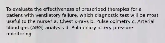 To evaluate the effectiveness of prescribed therapies for a patient with ventilatory failure, which diagnostic test will be most useful to the nurse? a. Chest x-rays b. Pulse oximetry c. Arterial blood gas (ABG) analysis d. Pulmonary artery pressure monitoring