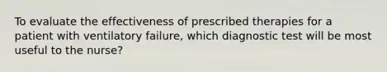 To evaluate the effectiveness of prescribed therapies for a patient with ventilatory failure, which diagnostic test will be most useful to the nurse?