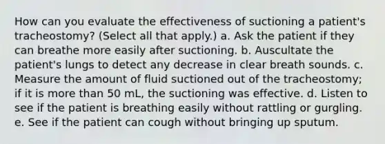 How can you evaluate the effectiveness of suctioning a patient's tracheostomy? (Select all that apply.) a. Ask the patient if they can breathe more easily after suctioning. b. Auscultate the patient's lungs to detect any decrease in clear breath sounds. c. Measure the amount of fluid suctioned out of the tracheostomy; if it is more than 50 mL, the suctioning was effective. d. Listen to see if the patient is breathing easily without rattling or gurgling. e. See if the patient can cough without bringing up sputum.