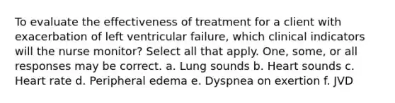 To evaluate the effectiveness of treatment for a client with exacerbation of left ventricular failure, which clinical indicators will the nurse monitor? Select all that apply. One, some, or all responses may be correct. a. Lung sounds b. Heart sounds c. Heart rate d. Peripheral edema e. Dyspnea on exertion f. JVD