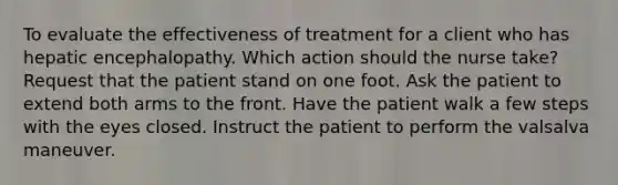 To evaluate the effectiveness of treatment for a client who has hepatic encephalopathy. Which action should the nurse take? Request that the patient stand on one foot. Ask the patient to extend both arms to the front. Have the patient walk a few steps with the eyes closed. Instruct the patient to perform the valsalva maneuver.