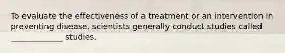 To evaluate the effectiveness of a treatment or an intervention in preventing disease, scientists generally conduct studies called _____________ studies.