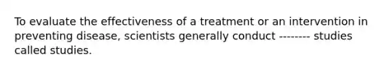 To evaluate the effectiveness of a treatment or an intervention in preventing disease, scientists generally conduct -------- studies called studies.