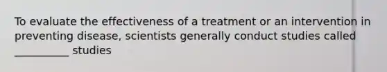 To evaluate the effectiveness of a treatment or an intervention in preventing disease, scientists generally conduct studies called __________ studies