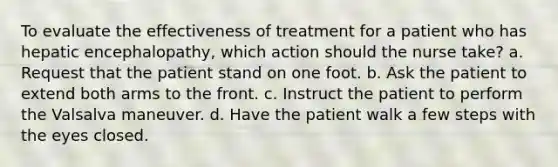 To evaluate the effectiveness of treatment for a patient who has hepatic encephalopathy, which action should the nurse take? a. Request that the patient stand on one foot. b. Ask the patient to extend both arms to the front. c. Instruct the patient to perform the Valsalva maneuver. d. Have the patient walk a few steps with the eyes closed.