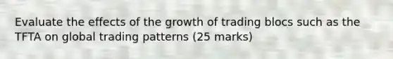 Evaluate the effects of the growth of trading blocs such as the TFTA on global trading patterns (25 marks)