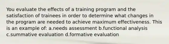 You evaluate the effects of a training program and the satisfaction of trainees in order to determine what changes in the program are needed to achieve maximum effectiveness. This is an example of: a.needs assessment b.functional analysis c.summative evaluation d.formative evaluation