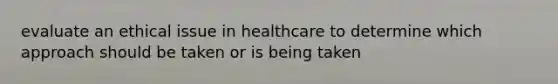 evaluate an ethical issue in healthcare to determine which approach should be taken or is being taken