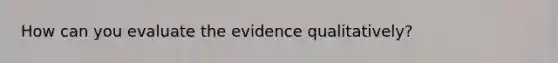 How can you evaluate the evidence qualitatively?