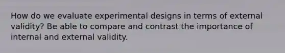 How do we evaluate experimental designs in terms of external validity? Be able to compare and contrast the importance of internal and external validity.