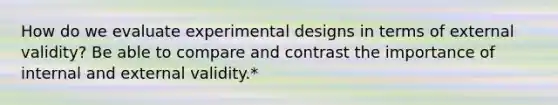 How do we evaluate experimental designs in terms of external validity? Be able to compare and contrast the importance of internal and external validity.*