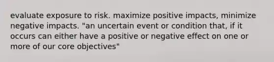 evaluate exposure to risk. maximize positive impacts, minimize negative impacts. "an uncertain event or condition that, if it occurs can either have a positive or negative effect on one or more of our core objectives"