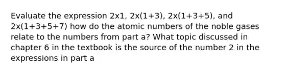 Evaluate the expression 2x1, 2x(1+3), 2x(1+3+5), and 2x(1+3+5+7) how do the atomic numbers of the noble gases relate to the numbers from part a? What topic discussed in chapter 6 in the textbook is the source of the number 2 in the expressions in part a