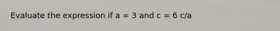 Evaluate the expression if a = 3 and c = 6 c/a