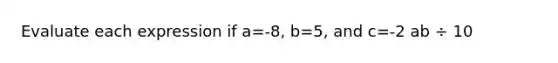 Evaluate each expression if a=-8, b=5, and c=-2 ab ÷ 10