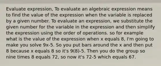 Evaluate expression, To evaluate an algebraic expression means to find the value of the expression when the variable is replaced by a given number. To evaluate an expression, we substitute the given number for the variable in the expression and then simplify the expression using the <a href='https://www.questionai.com/knowledge/krgva0MVhg-order-of-operations' class='anchor-knowledge'>order of operations</a>. so for example what is the value of the expression when x equals 8, I'm going to make you solve 9x-5. So you put bars around the x and then put 8 because x equals 8 so it's 9(8)-5. Then you do the group so nine times 8 equals 72, so now it's 72-5 which equals 67.