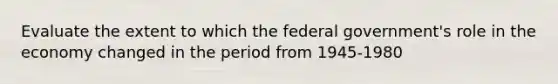 Evaluate the extent to which the federal government's role in the economy changed in the period from 1945-1980