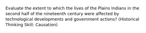 Evaluate the extent to which the lives of the Plains Indians in the second half of the nineteenth century were affected by technological developments and government actions? (Historical Thinking Skill: Causation)