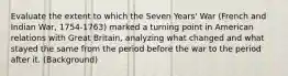 Evaluate the extent to which the Seven Years' War (French and Indian War, 1754-1763) marked a turning point in American relations with Great Britain, analyzing what changed and what stayed the same from the period before the war to the period after it. (Background)