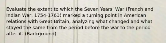 Evaluate the extent to which the Seven Years' War (French and Indian War, 1754-1763) marked a turning point in American relations with Great Britain, analyzing what changed and what stayed the same from the period before the war to the period after it. (Background)