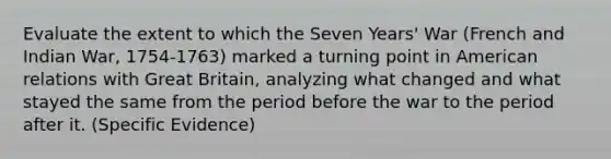 Evaluate the extent to which the Seven Years' War (French and Indian War, 1754-1763) marked a turning point in American relations with Great Britain, analyzing what changed and what stayed the same from the period before the war to the period after it. (Specific Evidence)