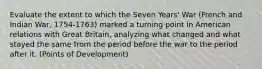 Evaluate the extent to which the Seven Years' War (French and Indian War, 1754-1763) marked a turning point in American relations with Great Britain, analyzing what changed and what stayed the same from the period before the war to the period after it. (Points of Development)