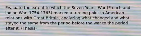 Evaluate the extent to which the Seven Years' War (French and Indian War, 1754-1763) marked a turning point in American relations with Great Britain, analyzing what changed and what stayed the same from the period before the war to the period after it. (Thesis)