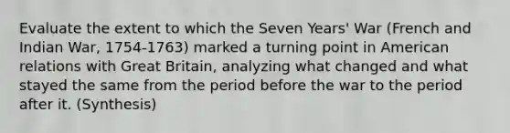 Evaluate the extent to which the Seven Years' War (French and Indian War, 1754-1763) marked a turning point in American relations with Great Britain, analyzing what changed and what stayed the same from the period before the war to the period after it. (Synthesis)