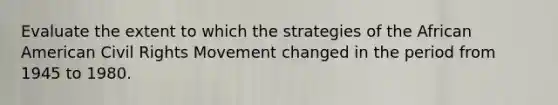 Evaluate the extent to which the strategies of the African American Civil Rights Movement changed in the period from 1945 to 1980.