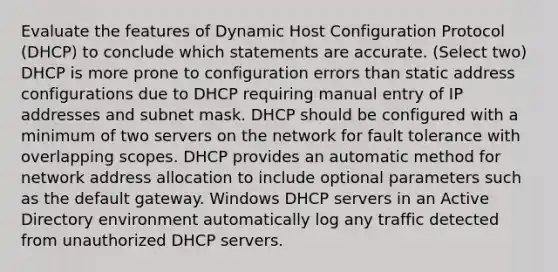 Evaluate the features of Dynamic Host Configuration Protocol (DHCP) to conclude which statements are accurate. (Select two) DHCP is more prone to configuration errors than static address configurations due to DHCP requiring manual entry of IP addresses and subnet mask. DHCP should be configured with a minimum of two servers on the network for fault tolerance with overlapping scopes. DHCP provides an automatic method for network address allocation to include optional parameters such as the default gateway. Windows DHCP servers in an Active Directory environment automatically log any traffic detected from unauthorized DHCP servers.