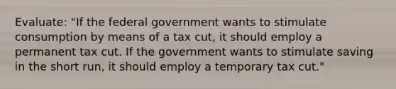 Evaluate: "If the federal government wants to stimulate consumption by means of a tax cut, it should employ a permanent tax cut. If the government wants to stimulate saving in the short run, it should employ a temporary tax cut."