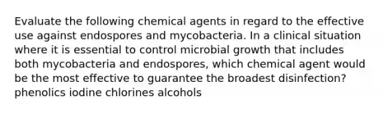 Evaluate the following chemical agents in regard to the effective use against endospores and mycobacteria. In a clinical situation where it is essential to control microbial growth that includes both mycobacteria and endospores, which chemical agent would be the most effective to guarantee the broadest disinfection? phenolics iodine chlorines alcohols