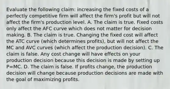 Evaluate the following claim: increasing the fixed costs of a perfectly competitive firm will affect the firm's profit but will not affect the firm's production level. A. The claim is true. Fixed costs only affect the AFC curve which does not matter for decision making. B. The claim is true. Changing the fixed cost will affect the ATC curve (which determines profits), but will not affect the MC and AVC curves (which affect the production decision). C. The claim is false. Any cost change will have effects on your production decision because this decision is made by setting up P=MC. D. The claim is false. If profits change, the production decision will change because production decisions are made with the goal of maximizing profits.