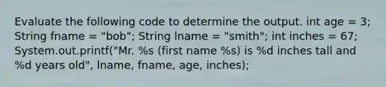 Evaluate the following code to determine the output. int age = 3; String fname = "bob"; String lname = "smith"; int inches = 67; System.out.printf("Mr. %s (first name %s) is %d inches tall and %d years old", lname, fname, age, inches);